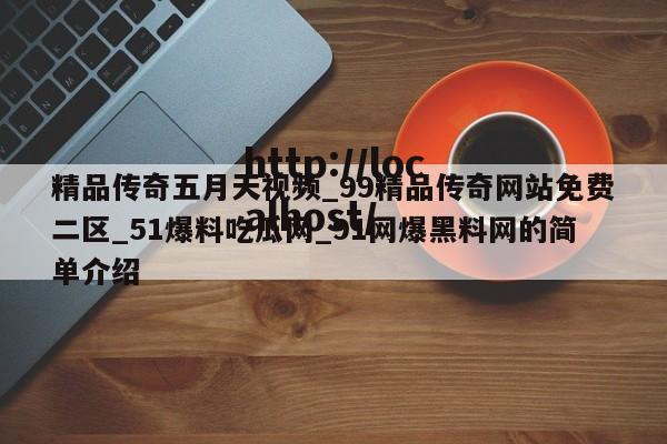 精品传奇五月天视频_99精品传奇网站免费二区_51爆料吃瓜网_91网爆黑料网的简单介绍